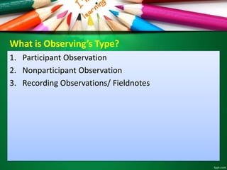 What is Observing’s Type? 
1. Participant Observation 
2. Nonparticipant Observation 
3. Recording Observations/ Fieldnotes 
 