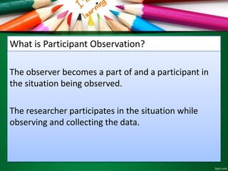 What is Participant Observation? 
The observer becomes a part of and a participant in 
the situation being observed. 
The researcher participates in the situation while 
observing and collecting the data. 
 