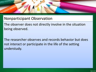 Nonparticipant Observation 
The observer does not directly involve in the situation 
being observed. 
The researcher observes and records behavior but does 
not interact or participate in the life of the setting 
understudy. 
 