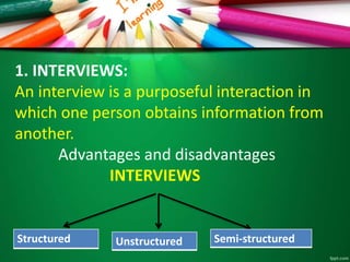 1. INTERVIEWS: 
An interview is a purposeful interaction in 
which one person obtains information from 
another. 
Advantages and disadvantages 
INTERVIEWS 
Structured Unstructured Semi-structured 
 