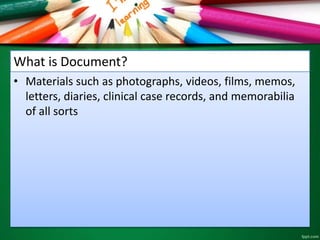 What is Document? 
• Materials such as photographs, videos, films, memos, 
letters, diaries, clinical case records, and memorabilia 
of all sorts 
 