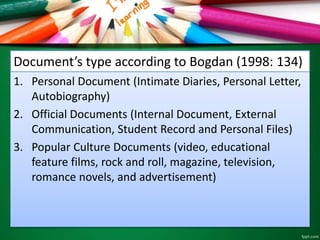 Document’s type according to Bogdan (1998: 134) 
1. Personal Document (Intimate Diaries, Personal Letter, 
Autobiography) 
2. Official Documents (Internal Document, External 
Communication, Student Record and Personal Files) 
3. Popular Culture Documents (video, educational 
feature films, rock and roll, magazine, television, 
romance novels, and advertisement) 
 