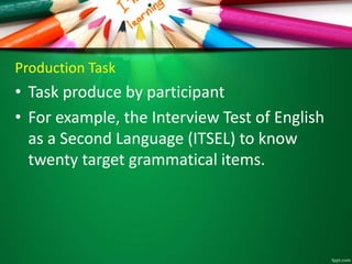 Production Task 
• Task produce by participant 
• For example, the Interview Test of English 
as a Second Language (ITSEL) to know 
twenty target grammatical items. 
 