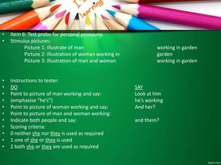 • Item 6: Test probe for personal pronouns 
• Stimulus pictures: 
Picture 1: Illustrate of man working in garden 
Picture 2: Illustration of woman working in garden 
Picture 3: Illustration of man and woman working in garden 
• Instructions to tester: 
• DO SAY 
• Point to picture of man working and say: Look at him 
• (emphasise “he’s”) he’s working 
• Point to picture of woman working and say: And her? 
• Point to picture of man and woman working: 
• Indicate both people and say: and them? 
• Scoring criteria: 
• 0 neither she nor they is used as required 
• 1 one of she or they is used 
• 2 both she or they are used as required 
 