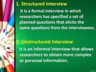 1. Structured Interview 
It is a formal interview in which 
researchers has specified a set of 
planned questions that elicits the 
same questions from the interviewees. 
2. Unstructured Interview 
It is an informal interview that allows 
researchers to obtain more complex 
or personal information. 
 