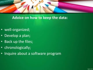 Advice on how to keep the data: 
• well-organized; 
• Develop a plan; 
• Back up the files; 
• chronologically; 
• Inquire about a software program 
 