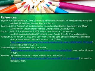 References: 
Bogdan, R. C., and Biklen S. K. 1998. Qualitative Research in Education: An Introduction toTheory and 
Methods (3rd edition). Boston: Allyn and Bacon. 
Dornyei, Z. 2011. Research Methods in Applied Linguistics: Quantitative, Qualitative, and Mixed 
Methodology. Great Clarendon Street, Oxford: Oxford University Press. 
Gay, R. L., Mills, G. E. And Airasian, P. 2006. Educational Research: Competencies 
for Analysis and Application (9th edition). Upper Saddle River, NJ: Pearson Education. 
Harrell, M. C. Bradley, M. A. 2009. Data Collection Methods: Semi-Structured Interviews and Focus 
Groups. Santa Monica: RAND Corporation. 125. (Online), 
(http://www.rand.org/content/dam/rand/pubs/technical_reports/2009/RAND_TR718.pdf), 
accessed on October 7. 2014. 
Interviewing in Qualitative Research. 320. (Online), 
(http://www.comp.dit.ie/dgordon/Podcasts/Interviews/chap15.pdf), accessed on October 
7. 2014. 
Kentucky Department Education. Sample Prompts for a Think Aloud. 2. 
(http://education.ky.gov/curriculum/lit/Documents/RF_LS_6_Handouts.pdf), accessed on 
October 6. 2014. 
 