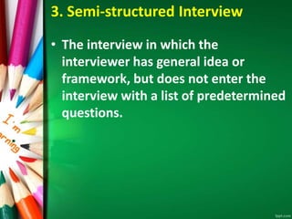 3. Semi-structured Interview 
• The interview in which the 
interviewer has general idea or 
framework, but does not enter the 
interview with a list of predetermined 
questions. 
 