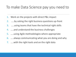 To make Data Science pay you need to
1. Work on the projects with direct P&L impact
2. …..by asking the right business questions up-front
3. …..using teams that have the technical right skills
4. …..and understand the business challenges
5. …..using Agile methodologies where appropriate
6. …..always communicating what you are doing and why
7. …..with the right tools and on the right data
 