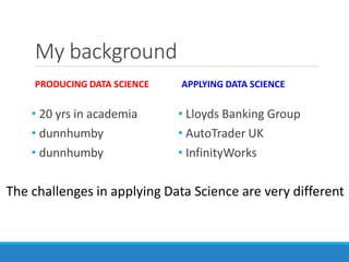 My background
PRODUCING DATA SCIENCE
• 20 yrs in academia
• dunnhumby
• dunnhumby
APPLYING DATA SCIENCE
• Lloyds Banking Group
• AutoTrader UK
• InfinityWorks
The challenges in applying Data Science are very different
 