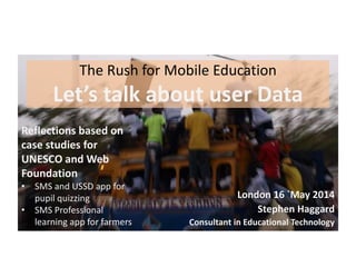 The Rush for Mobile Education
Let’s talk about user Data
London 16 `May 2014
Stephen Haggard
Consultant in Educational Technology
Reflections based on
case studies for
UNESCO and Web
Foundation
• SMS and USSD app for
pupil quizzing
• SMS Professional
learning app for farmers
 