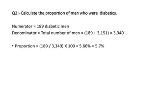 Q2:- Calculate the proportion of men who were diabetics.
Numerator = 189 diabetic men
Denominator = Total number of men = (189 + 3,151) = 3,340
• Proportion = (189 / 3,340) X 100 = 5.66% = 5.7%
 