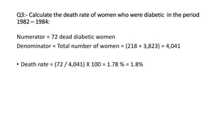 Q3:- Calculate the death rate of women who were diabetic in the period
1982 – 1984:
Numerator = 72 dead diabetic women
Denominator = Total number of women = (218 + 3,823) = 4,041
• Death rate = (72 / 4,041) X 100 = 1.78 % = 1.8%
 