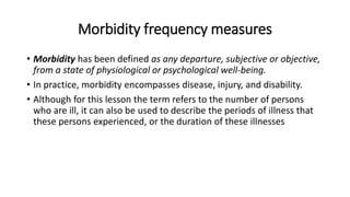 Morbidity frequency measures
• Morbidity has been defined as any departure, subjective or objective,
from a state of physiological or psychological well-being.
• In practice, morbidity encompasses disease, injury, and disability.
• Although for this lesson the term refers to the number of persons
who are ill, it can also be used to describe the periods of illness that
these persons experienced, or the duration of these illnesses
 