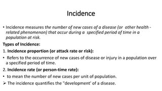 Incidence
• Incidence measures the number of new cases of a disease (or other health -
related phenomenon) that occur during a specified period of time in a
population at risk.
Types of Incidence:
1. Incidence proportion (or attack rate or risk):
• Refers to the occurrence of new cases of disease or injury in a population over
a specified period of time.
2. Incidence rate (or person-time rate):
• to mean the number of new cases per unit of population.
 The incidence quantifies the "development' of a disease.
 