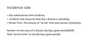 Incidence rate
• Also called person time incidence.
• incidence rate measures how fast a disease is spreading.
• Person-Time: The amount of "at risk" time each person contributes.
Number of new cases of a disease (during a given period)X100
Total “person-time” at risk (during a given period)
 