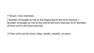 • Person- time estimate:
( Number of people at risk at the beginning of the time interval +
Number of people at risk at the end of the time interval/ 2) X ( Number
of time unit in the time interval)
Time units can be hours, days, weeks, months, or years.
 