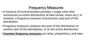 Frequency Measures
• A measure of central location provides a single value that
summarizes an entire distribution of data (mode, mean etc.). In
contrast, a frequency measure characterizes only part of the
distribution.
• Frequency measures compare one part of the distribution to
another part of the distribution, or to the entire distribution.
• Common frequency measures are ratios, proportions, and rates.
 