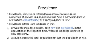 Prevalence
• Prevalence, sometimes referred to as prevalence rate, is the
proportion of persons in a population who have a particular disease
or attribute (characteristic) at a specified point in time
• Prevalence differs from incidence in that:
1. prevalence includes all cases, both new and preexisting, in the
population at the specified time, whereas incidence is limited to
new cases only.
2. Also, it includes the total population not just the population at risk.
 