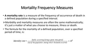 Mortality Frequency Measures
• A mortality rate is a measure of the frequency of occurrence of death in
a defined population during a specified interval.
Morbidity and mortality measures are often the same mathematically;
it’s just a matter of what you choose to measure, illness or death.
• The formula for the mortality of a defined population, over a specified
period of time, is:
 