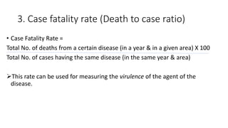 3. Case fatality rate (Death to case ratio)
• Case Fatality Rate =
Total No. of deaths from a certain disease (in a year & in a given area) X 100
Total No. of cases having the same disease (in the same year & area)
This rate can be used for measuring the virulence of the agent of the
disease.
 