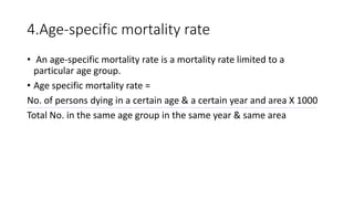 4.Age-specific mortality rate
• An age-specific mortality rate is a mortality rate limited to a
particular age group.
• Age specific mortality rate =
No. of persons dying in a certain age & a certain year and area X 1000
Total No. in the same age group in the same year & same area
 