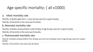 Age specific mortality: ( all x1000)
a. Infant mortality rate
Total No. of deaths aged from < 1 year during a year & in a given locality
Total No. of live births in the same year & locality
b. Neonatal mortality rate
Total No. of deaths among children under 28 days of age during a year & in a given locality
Total No. of live births in the same year & locality
c. Postneonatel mortality rate
Total No. of deaths among children from 28 days up to but not including 1 year of age during a year & in a given
locality
Total No. of live births in the same year & locality
 