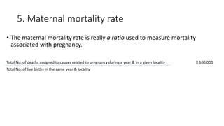 5. Maternal mortality rate
• The maternal mortality rate is really a ratio used to measure mortality
associated with pregnancy.
Total No. of deaths assigned to causes related to pregnancy during a year & in a given locality X 100,000
Total No. of live births in the same year & locality
 