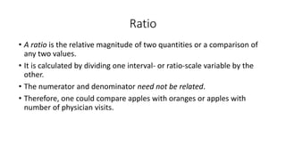 Ratio
• A ratio is the relative magnitude of two quantities or a comparison of
any two values.
• It is calculated by dividing one interval- or ratio-scale variable by the
other.
• The numerator and denominator need not be related.
• Therefore, one could compare apples with oranges or apples with
number of physician visits.
 