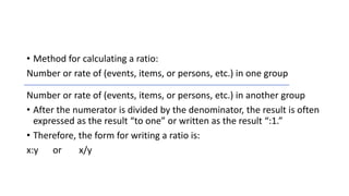 • Method for calculating a ratio:
Number or rate of (events, items, or persons, etc.) in one group
Number or rate of (events, items, or persons, etc.) in another group
• After the numerator is divided by the denominator, the result is often
expressed as the result “to one” or written as the result “:1.”
• Therefore, the form for writing a ratio is:
x:y or x/y
 