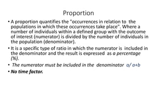 Proportion
• A proportion quantifies the "occurrences in relation to the
populations in which these occurrences take place". Where a
number of individuals within a defined group with the outcome
of interest (numerator) is divided by the number of individuals in
the population (denominator).
• It is a specific type of ratio in which the numerator is included in
the denominator and the result is expressed as a percentage
(%).
• The numerator must be included in the denominator a/ a+b
• No time factor.
 