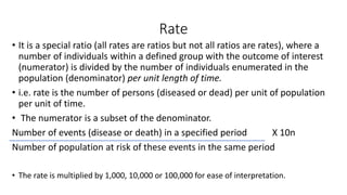 Rate
• It is a special ratio (all rates are ratios but not all ratios are rates), where a
number of individuals within a defined group with the outcome of interest
(numerator) is divided by the number of individuals enumerated in the
population (denominator) per unit length of time.
• i.e. rate is the number of persons (diseased or dead) per unit of population
per unit of time.
• The numerator is a subset of the denominator.
Number of events (disease or death) in a specified period X 10n
Number of population at risk of these events in the same period
• The rate is multiplied by 1,000, 10,000 or 100,000 for ease of interpretation.
 