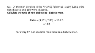 Q1:- Of the men enrolled in the NHANES follow-up study, 3,151 were
non-diabetic and 189 were diabetic.
Calculate the ratio of non-diabetic to diabetic men.
Ratio = (3,151 / 189) = 16.7:1
= 17:1
For every 17 non-diabetic men there is a diabetic man.
 
