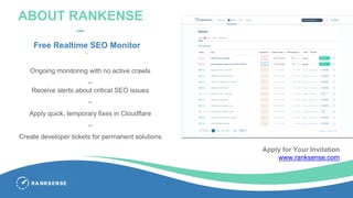 ABOUT RANKENSE
–
Free Realtime SEO Monitor
–
Ongoing monitoring with no active crawls
–
Receive alerts about critical SEO issues
–
Apply quick, temporary fixes in Cloudflare
–
Create developer tickets for permanent solutions
Apply for Your Invitation
www.ranksense.com
 