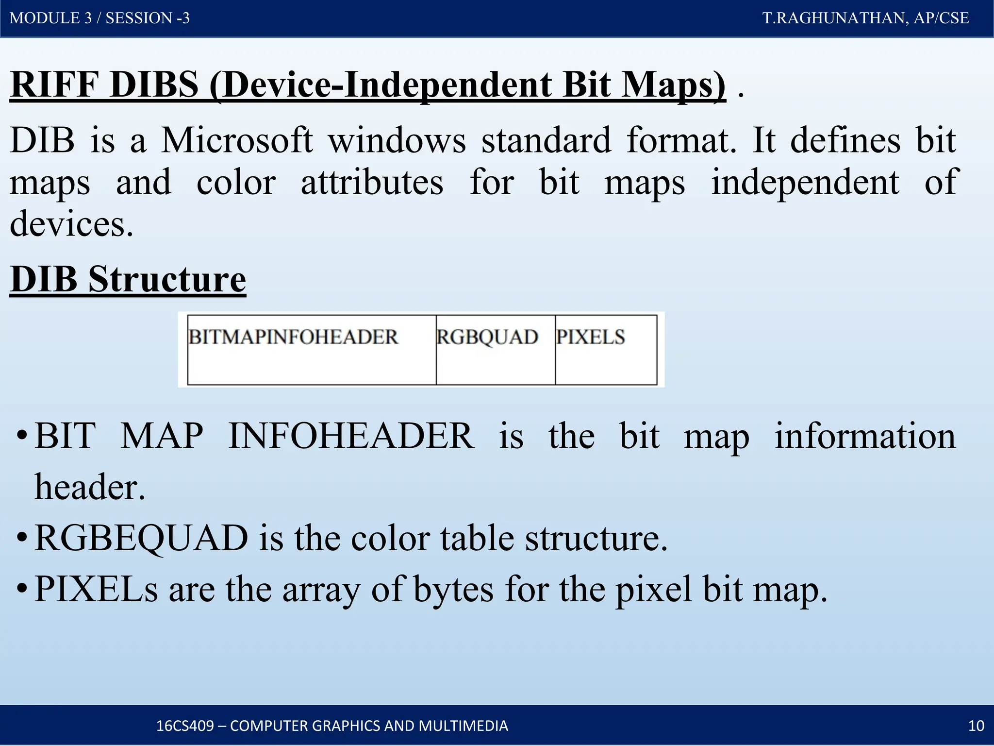 MODULE 3 / SESSION -3 T.RAGHUNATHAN, AP/CSE
MODULE 3 / SESSION -3 T.RAGHUNATHAN, AP/CSE
RIFF DIBS (Device-Independent Bit Maps) .
DIB is a Microsoft windows standard format. It defines bit
maps and color attributes for bit maps independent of
devices.
DIB Structure
•BIT MAP INFOHEADER is the bit map information
header.
•RGBEQUAD is the color table structure.
•PIXELs are the array of bytes for the pixel bit map.
16CS409 – COMPUTER GRAPHICS AND MULTIMEDIA 10
 