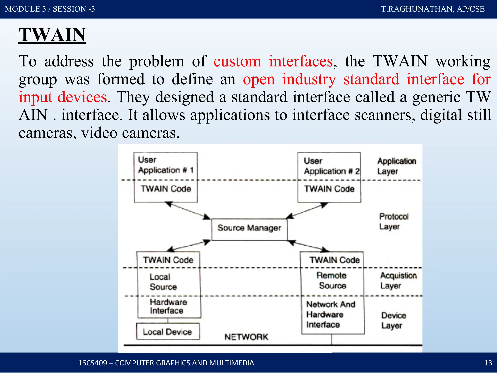 MODULE 3 / SESSION -3 T.RAGHUNATHAN, AP/CSE
MODULE 3 / SESSION -3 T.RAGHUNATHAN, AP/CSE
TWAIN
To address the problem of custom interfaces, the TWAIN working
group was formed to define an open industry standard interface for
input devices. They designed a standard interface called a generic TW
AIN . interface. It allows applications to interface scanners, digital still
cameras, video cameras.
16CS409 – COMPUTER GRAPHICS AND MULTIMEDIA 13
 