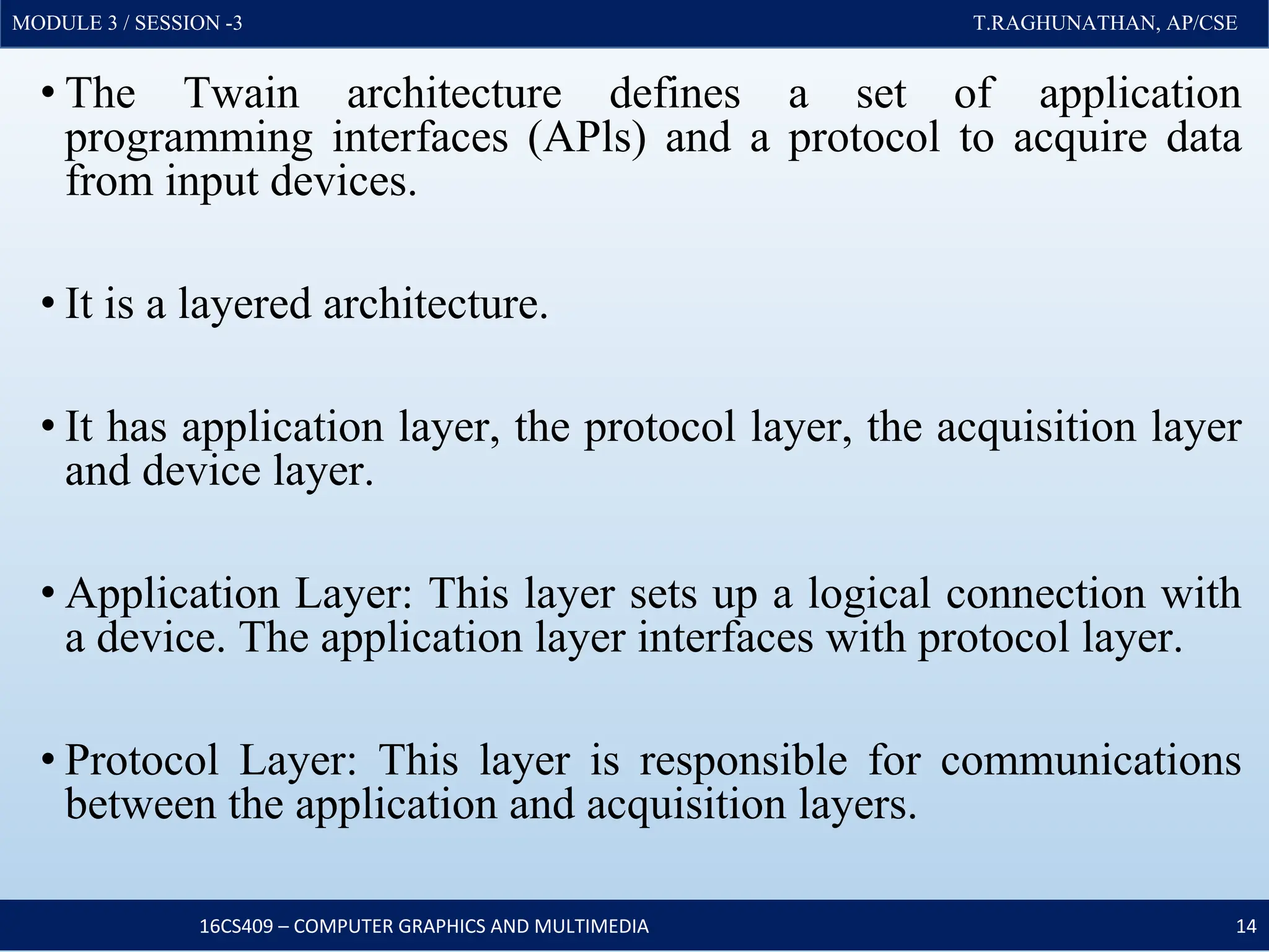 MODULE 3 / SESSION -3 T.RAGHUNATHAN, AP/CSE
MODULE 3 / SESSION -3 T.RAGHUNATHAN, AP/CSE
• The Twain architecture defines a set of application
programming interfaces (APls) and a protocol to acquire data
from input devices.
• It is a layered architecture.
• It has application layer, the protocol layer, the acquisition layer
and device layer.
• Application Layer: This layer sets up a logical connection with
a device. The application layer interfaces with protocol layer.
• Protocol Layer: This layer is responsible for communications
between the application and acquisition layers.
16CS409 – COMPUTER GRAPHICS AND MULTIMEDIA 14
 
