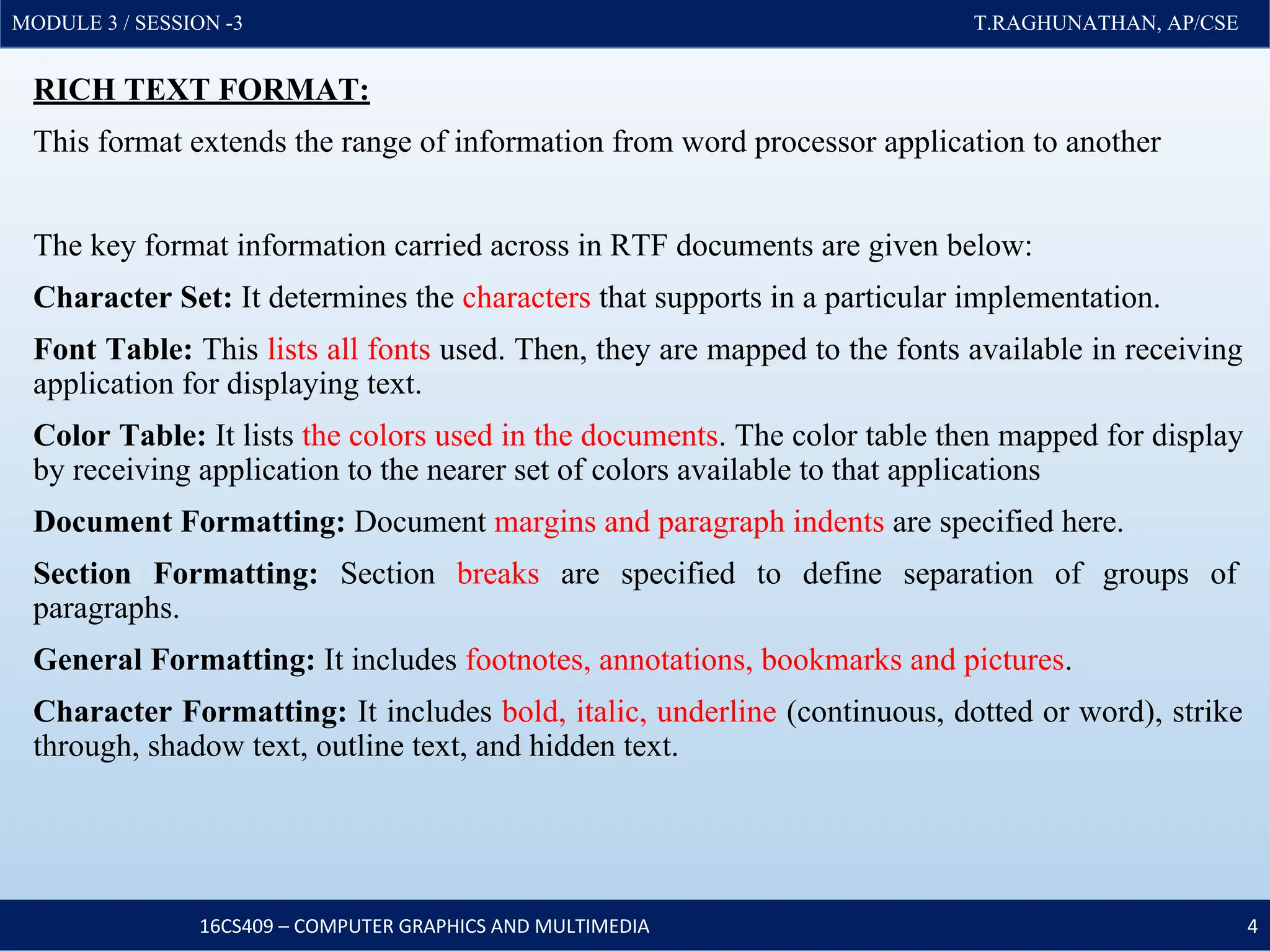 MODULE 3 / SESSION -3 T.RAGHUNATHAN, AP/CSE
MODULE 3 / SESSION -3 T.RAGHUNATHAN, AP/CSE
RICH TEXT FORMAT:
This format extends the range of information from word processor application to another
The key format information carried across in RTF documents are given below:
Character Set: It determines the characters that supports in a particular implementation.
Font Table: This lists all fonts used. Then, they are mapped to the fonts available in receiving
application for displaying text.
Color Table: It lists the colors used in the documents. The color table then mapped for display
by receiving application to the nearer set of colors available to that applications
Document Formatting: Document margins and paragraph indents are specified here.
Section Formatting: Section breaks are specified to define separation of groups of
paragraphs.
General Formatting: It includes footnotes, annotations, bookmarks and pictures.
Character Formatting: It includes bold, italic, underline (continuous, dotted or word), strike
through, shadow text, outline text, and hidden text.
16CS409 – COMPUTER GRAPHICS AND MULTIMEDIA 4
 