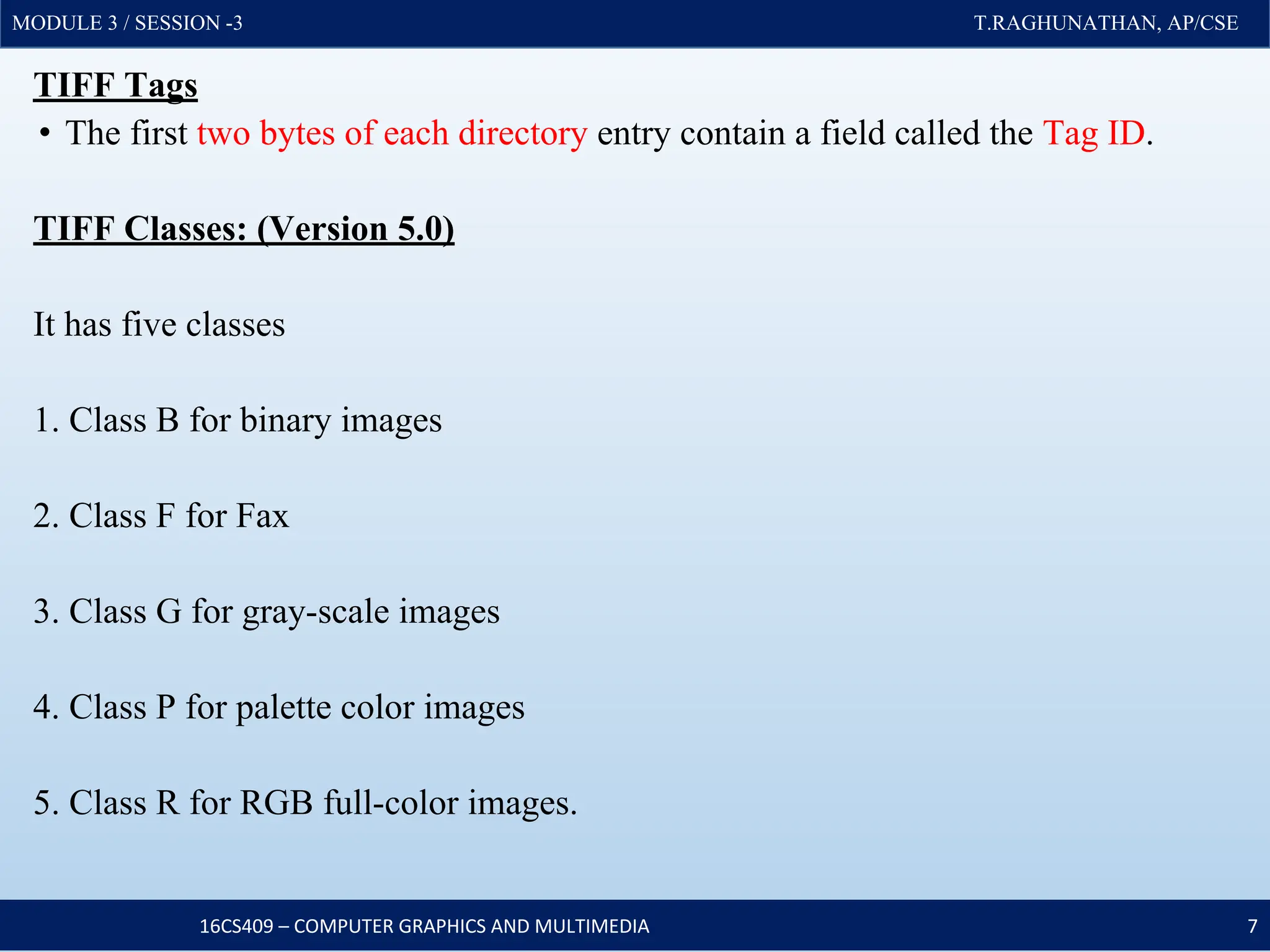 MODULE 3 / SESSION -3 T.RAGHUNATHAN, AP/CSE
MODULE 3 / SESSION -3 T.RAGHUNATHAN, AP/CSE
TIFF Tags
• The first two bytes of each directory entry contain a field called the Tag ID.
TIFF Classes: (Version 5.0)
It has five classes
1. Class B for binary images
2. Class F for Fax
3. Class G for gray-scale images
4. Class P for palette color images
5. Class R for RGB full-color images.
16CS409 – COMPUTER GRAPHICS AND MULTIMEDIA 7
 