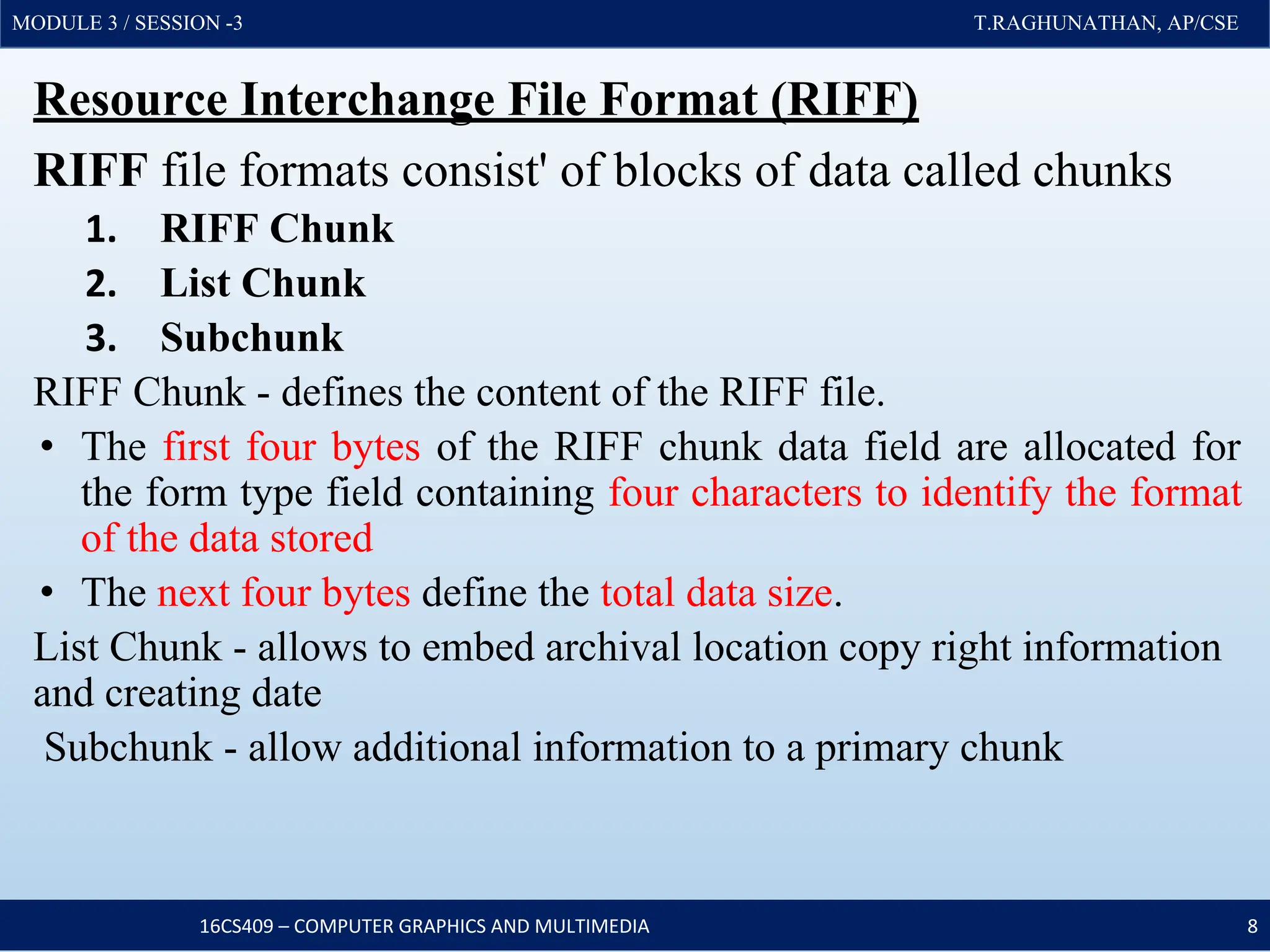 MODULE 3 / SESSION -3 T.RAGHUNATHAN, AP/CSE
MODULE 3 / SESSION -3 T.RAGHUNATHAN, AP/CSE
Resource Interchange File Format (RIFF)
RIFF file formats consist' of blocks of data called chunks
1. RIFF Chunk
2. List Chunk
3. Subchunk
RIFF Chunk - defines the content of the RIFF file.
• The first four bytes of the RIFF chunk data field are allocated for
the form type field containing four characters to identify the format
of the data stored
• The next four bytes define the total data size.
List Chunk - allows to embed archival location copy right information
and creating date
Subchunk - allow additional information to a primary chunk
16CS409 – COMPUTER GRAPHICS AND MULTIMEDIA 8
 