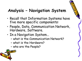Analysis – Navigation System
• Recall that Information Systems have
five more specific components:
• People, Data, Communication Network,
Hardware, Software.
• In a Navigation System…
– what is the Communication Network?
– what is the Hardware?
– who are the People?
 
