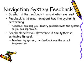 Navigation System Feedback
• So what is the feedback in a navigation system?
• Feedback is information about how the system is
performing.
– Feedback can help you identify problems with the system…
so you can improve it.
• Feedback helps you determine if the system is
achieving its goal.
– In a heating system, the feedback was the actual
temperature.
 