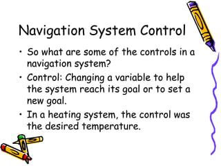Navigation System Control
• So what are some of the controls in a
navigation system?
• Control: Changing a variable to help
the system reach its goal or to set a
new goal.
• In a heating system, the control was
the desired temperature.
 