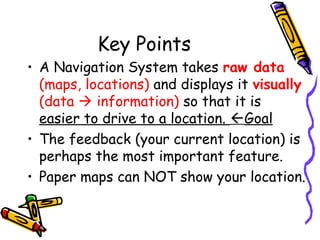 Key Points
• A Navigation System takes raw data
(maps, locations) and displays it visually
(data  information) so that it is
easier to drive to a location. Goal
• The feedback (your current location) is
perhaps the most important feature.
• Paper maps can NOT show your location.
 