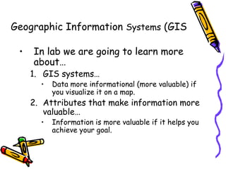 Geographic Information Systems (GIS
• In lab we are going to learn more
about…
1. GIS systems…
• Data more informational (more valuable) if
you visualize it on a map.
2. Attributes that make information more
valuable…
• Information is more valuable if it helps you
achieve your goal.
 