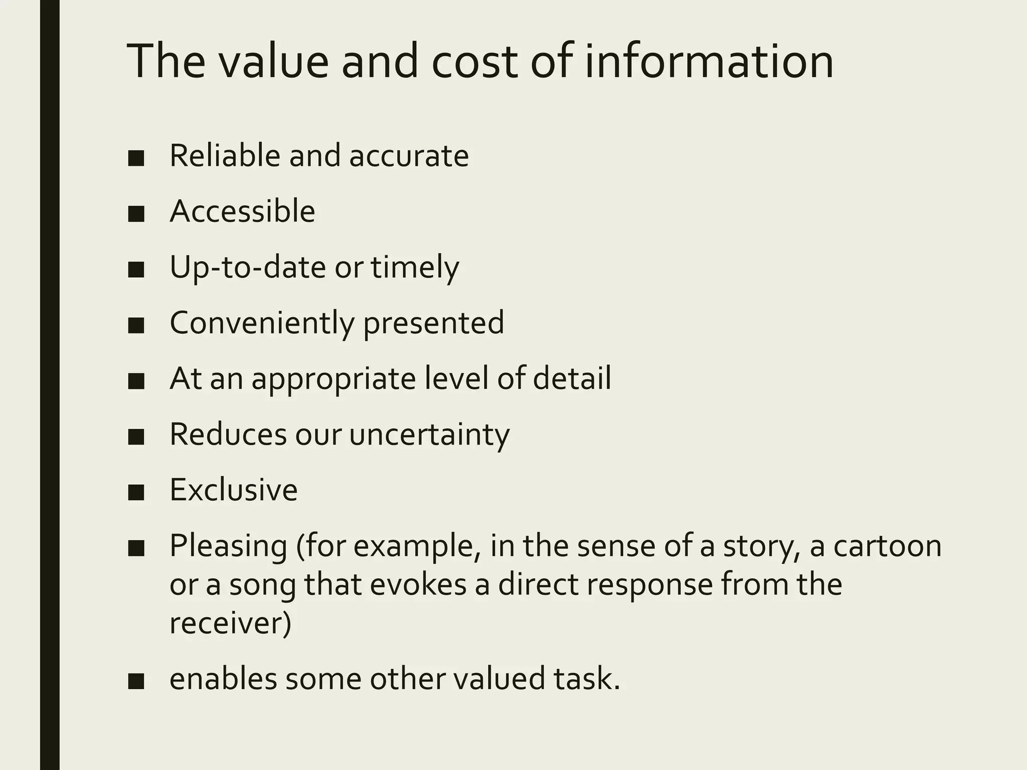 The value and cost of information
■ Reliable and accurate
■ Accessible
■ Up-to-date or timely
■ Conveniently presented
■ At an appropriate level of detail
■ Reduces our uncertainty
■ Exclusive
■ Pleasing (for example, in the sense of a story, a cartoon
or a song that evokes a direct response from the
receiver)
■ enables some other valued task.
 