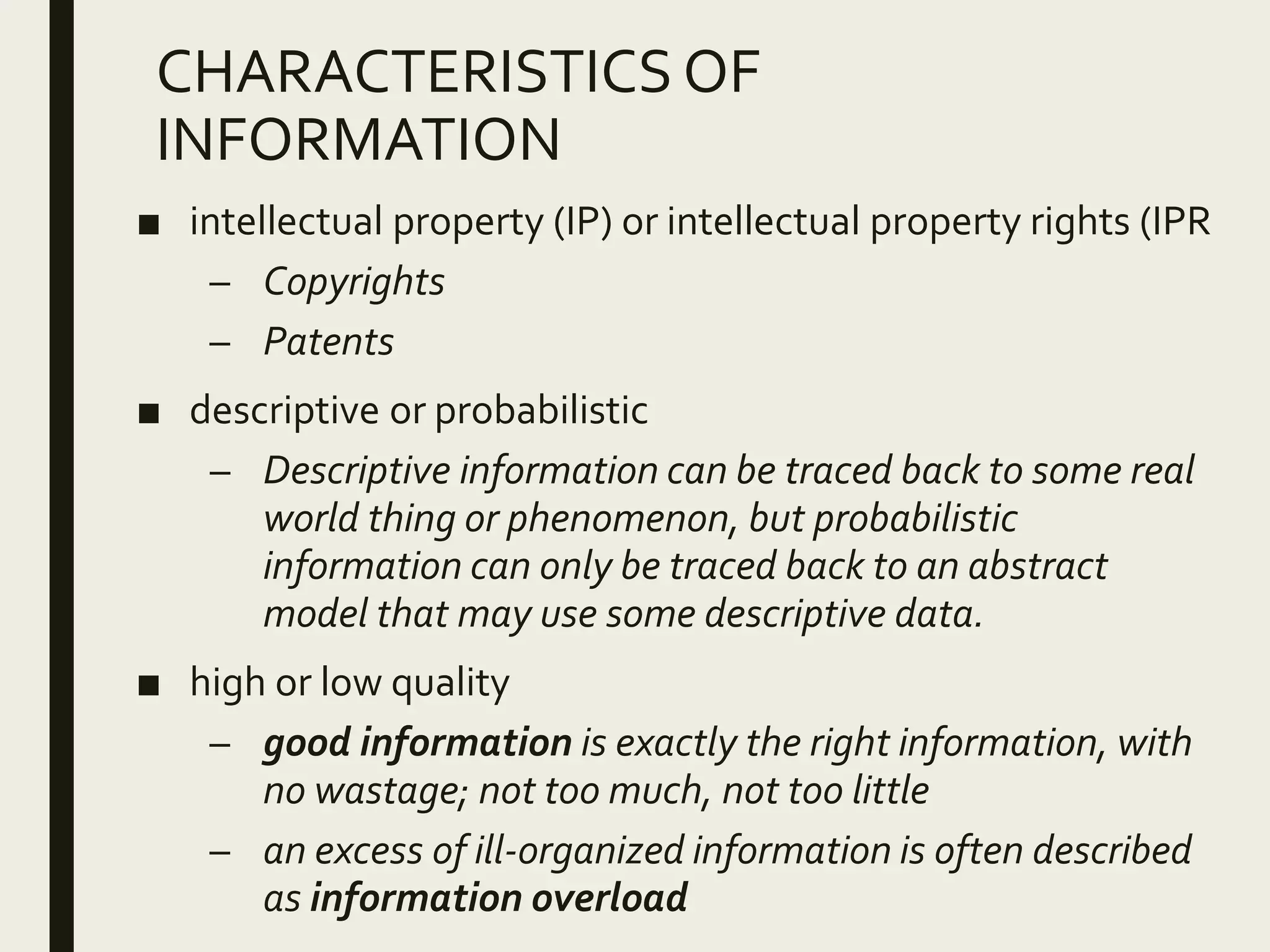 CHARACTERISTICS OF
INFORMATION
■ intellectual property (IP) or intellectual property rights (IPR
– Copyrights
– Patents
■ descriptive or probabilistic
– Descriptive information can be traced back to some real
world thing or phenomenon, but probabilistic
information can only be traced back to an abstract
model that may use some descriptive data.
■ high or low quality
– good information is exactly the right information, with
no wastage; not too much, not too little
– an excess of ill-organized information is often described
as information overload
 