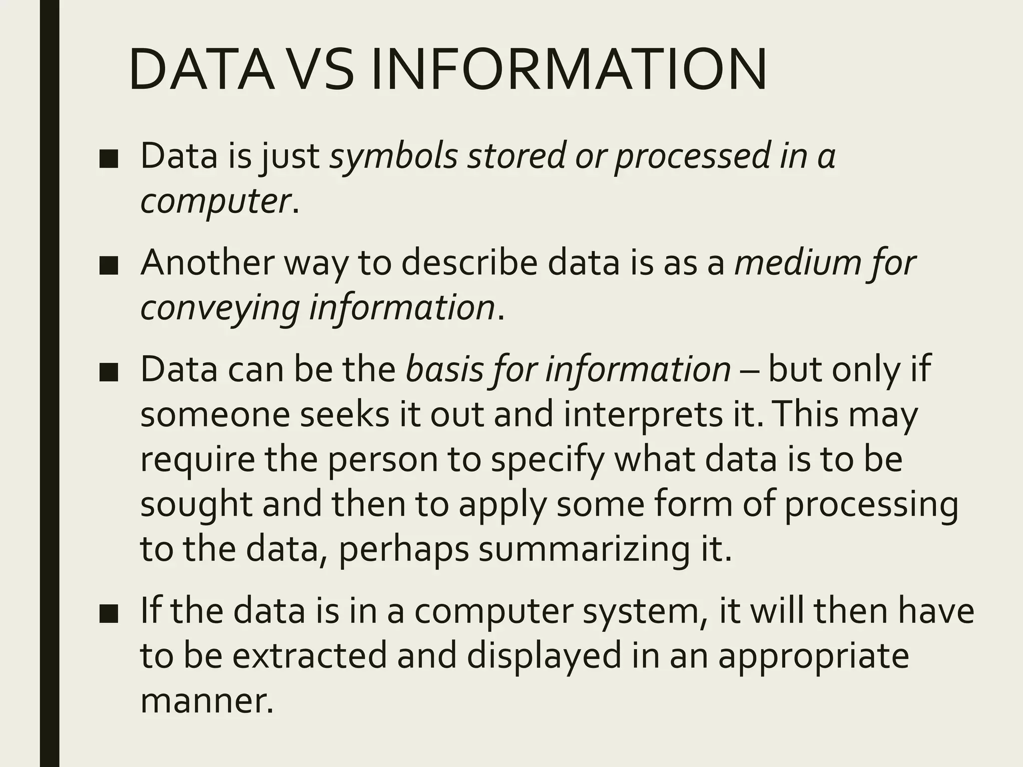 DATAVS INFORMATION
■ Data is just symbols stored or processed in a
computer.
■ Another way to describe data is as a medium for
conveying information.
■ Data can be the basis for information – but only if
someone seeks it out and interprets it.This may
require the person to specify what data is to be
sought and then to apply some form of processing
to the data, perhaps summarizing it.
■ If the data is in a computer system, it will then have
to be extracted and displayed in an appropriate
manner.
 