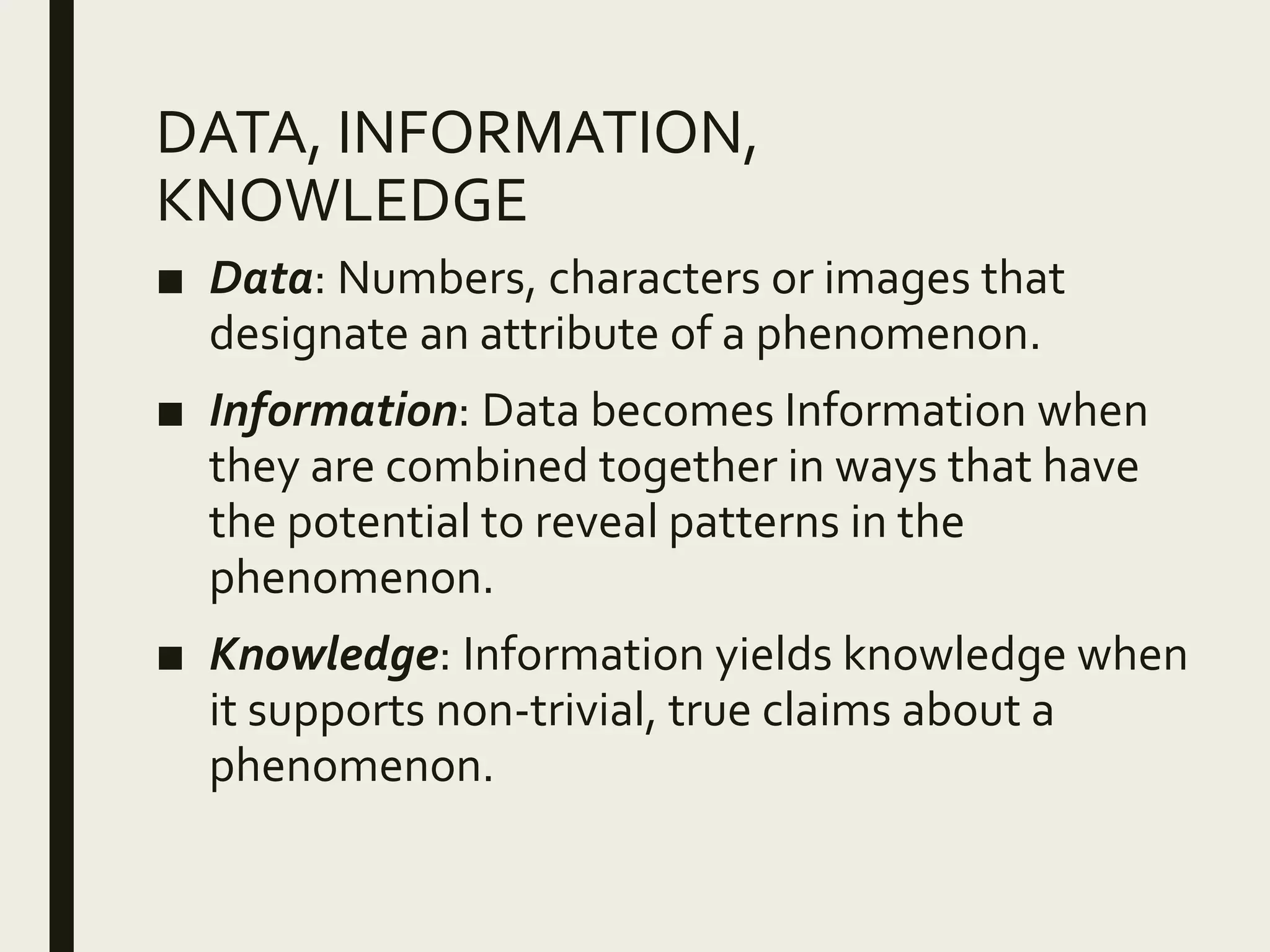 DATA, INFORMATION,
KNOWLEDGE
■ Data: Numbers, characters or images that
designate an attribute of a phenomenon.
■ Information: Data becomes Information when
they are combined together in ways that have
the potential to reveal patterns in the
phenomenon.
■ Knowledge: Information yields knowledge when
it supports non-trivial, true claims about a
phenomenon.
 