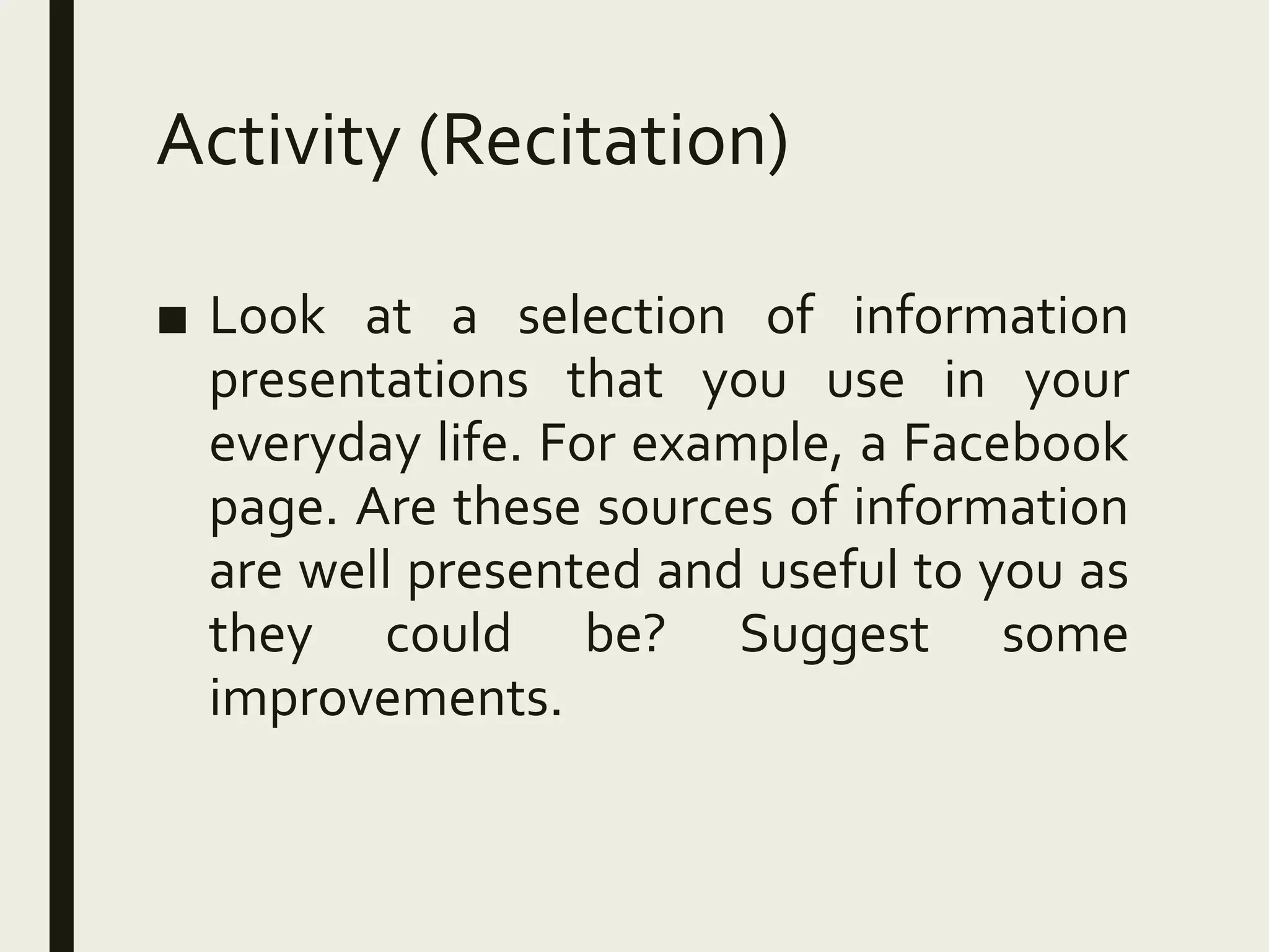 Activity (Recitation)
■ Look at a selection of information
presentations that you use in your
everyday life. For example, a Facebook
page. Are these sources of information
are well presented and useful to you as
they could be? Suggest some
improvements.
 